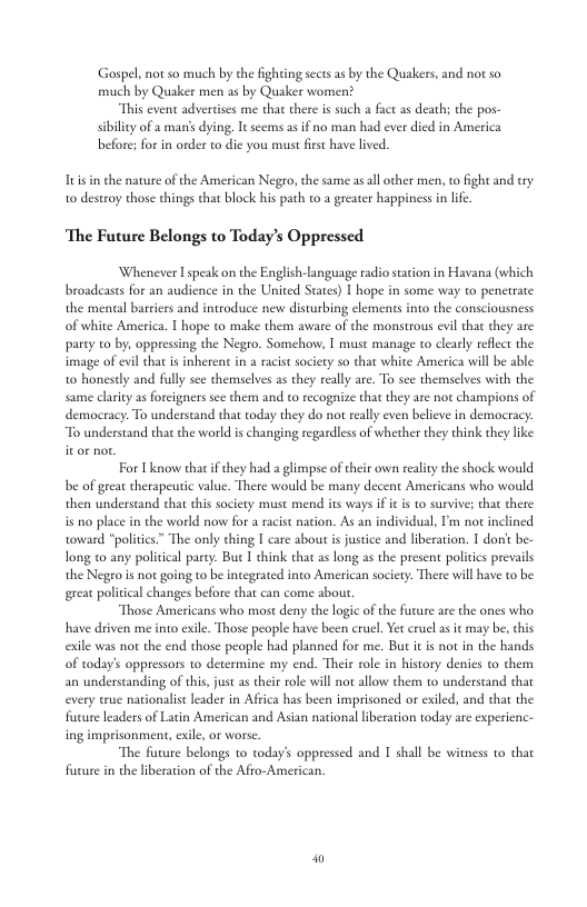 Gospel, not o much by the fighting sects as by the Quakers, and not so much by Quaker men as by Quaker women? “This event adverises me that there s such a fat as death; the pos- sibiliy of a man’s dying, Tt seems as if no man had ever died in America before; forin order o dic you must first have lived. s in the nature of the American Negro, the sume as all ovher men, o ight and try 1o desteoy those things that block his path to a greater happiness in lf. ‘The Future Belongs to Today’s Oppressed Whenever Ispeak on the English-language radio station in Havana (which broadcasts for an audince in the United Staes) [ hope in some way to penetrate the meneal barriers and introduce new disturbing elements into the consciousness of white America. I hope to make them aware of the monstrous evil that they are party to by, oppressing the Negro. Somehow, I must manage to clearly reflect the image of evl that is inherent i a acist society so that white America will be able o honesty and fully see themselves as they reall are. To see themselves with the same clarity s foreigners s them and to recogize that they are not champions of democracy. To understand that today they do not rally even beleve in democracy: “To understand that the world is changing regardless of whether they think they like For I know that f they had a limpse of their own reality the shock would be of grear therapeutic value. There would be many decent Americans who would then understand that this society must mend its ways if it s o survive; that there is no place in the world now for a racst nation. As an individual, I’m not inclined toward “politics” The only thing I care about s justice and liberation. I dorit be- long to any political party. But T think that as long as the present politcs prevails the Negro is not going to be integrated into American society. There will have to be great political changes before that can come about “Those Americans who most deny the logic of the furure are the ones who have driven me into exile. Those people have been cruel, et cruel as it may be, this exile was not the end those people had planned for me. But it is not in the hands of today’s oppressors 1o determine my end. Their role in history denes to them an underscanding of this, just as their role il not allow them o0 understand that every wue narionalist lader in Africa has been imprisoned or exiled, and that the fucure leaders of Latin American and Asian national liberation today are experienc- ing imprisonment, exile, or worse “The furure belongs o today’s oppressed and 1 shall be witness to that fucure in the liberaion of the Afro-American. W